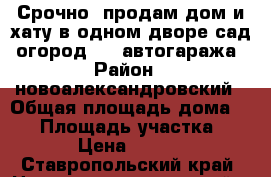 Срочно  продам дом и хату в одном дворе,сад, огород,, 2 автогаража › Район ­ новоалександровский › Общая площадь дома ­ 95 › Площадь участка ­ 12 000 › Цена ­ 1 600 000 - Ставропольский край, Новоалександровский р-н, Новоалександровск г. Недвижимость » Дома, коттеджи, дачи продажа   